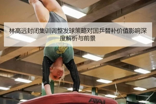 林高远封闭集训调整发球策略对国乒替补价值影响深度解析与前景